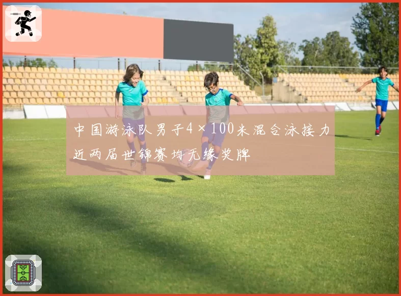 中国游泳队男子4×100米混合泳接力近两届世锦赛均无缘奖牌