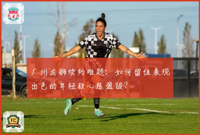 广州龙狮续约难题:如何留住表现出色的年轻核心陈盈骏?