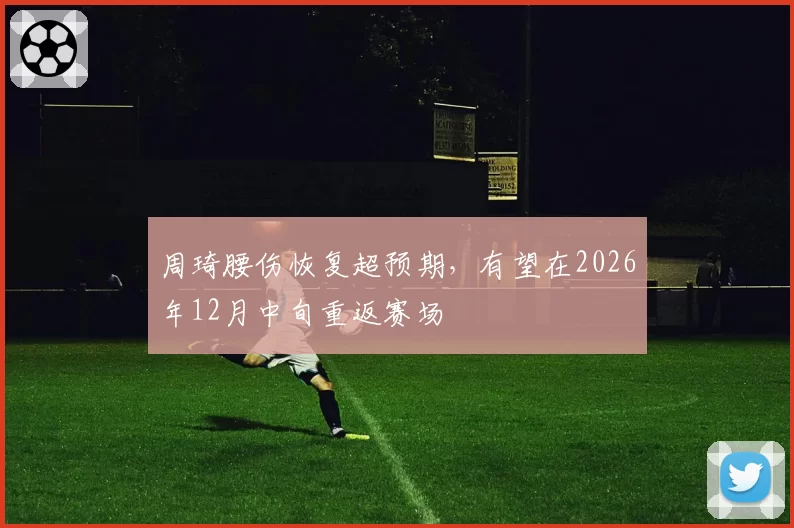 周琦腰伤恢复超预期，有望在2026年12月中旬重返赛场