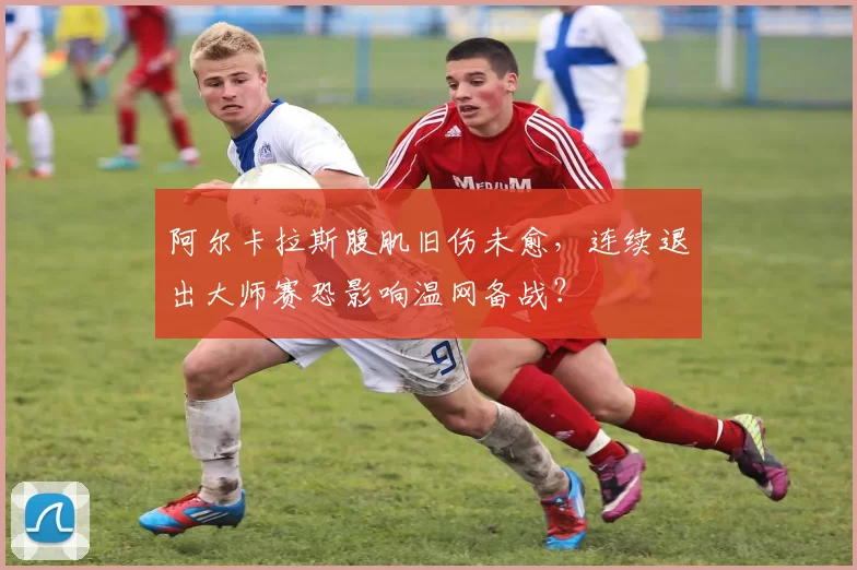 阿尔卡拉斯腹肌旧伤未愈,连续退出大师赛恐影响温网备战?