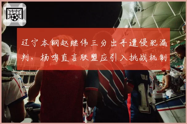 辽宁本钢赵继伟三分出手遭侵犯漏判，杨鸣直言联盟应引入挑战机制