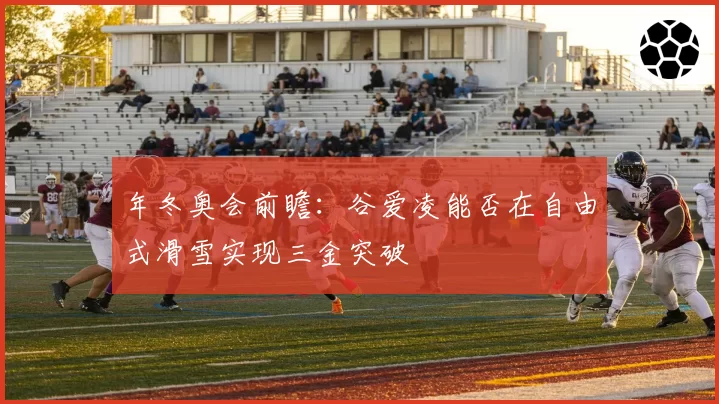 年冬奥会前瞻:谷爱凌能否在自由式滑雪实现三金突破