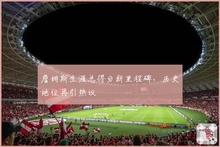 詹姆斯生涯总得分新里程碑,历史地位再引热议