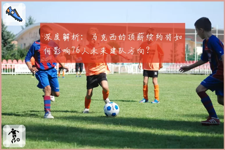 深度解析:马克西的顶薪续约将如何影响76人未来建队方向?