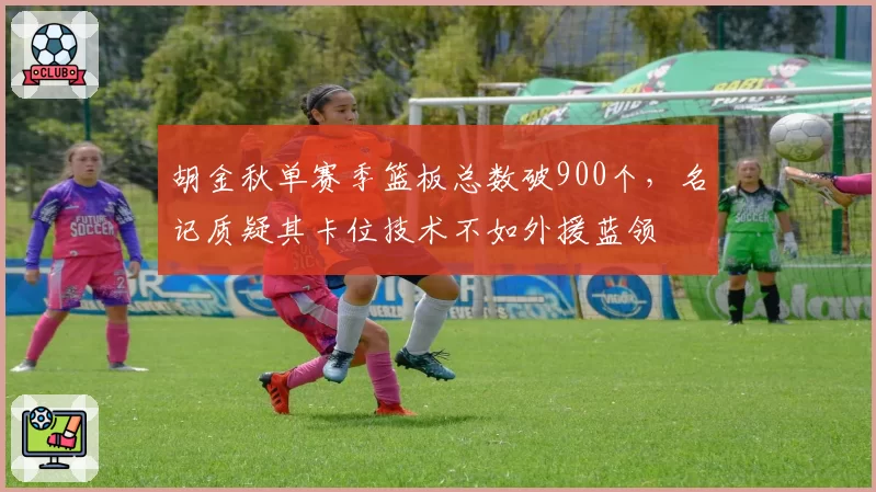 胡金秋单赛季篮板总数破900个,名记质疑其卡位技术不如外援蓝领