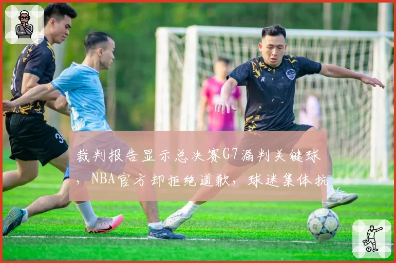 裁判报告显示总决赛G7漏判关键球，NBA官方却拒绝道歉，球迷集体抗议