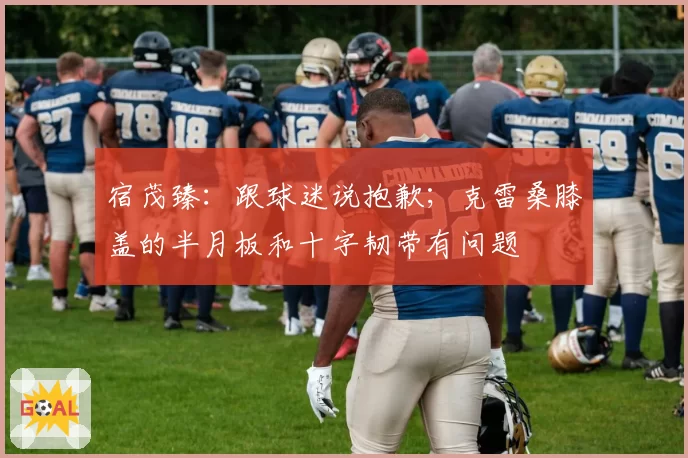 宿茂臻:跟球迷说抱歉;克雷桑膝盖的半月板和十字韧带有问题