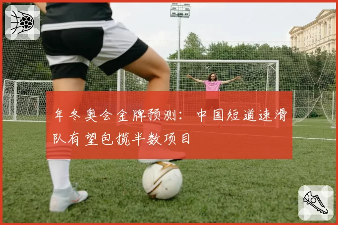 年冬奥会金牌预测：中国短道速滑队有望包揽半数项目