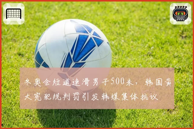 冬奥会短道速滑男子500米，韩国黄大宪犯规判罚引发韩媒集体抗议